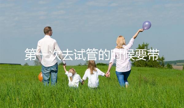 第一次去試管的時候要帶什么東西快速看!材料準(zhǔn)備好了,小心白跑