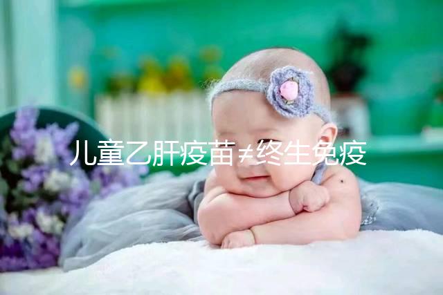 兒童乙肝疫苗≠終生免疫，何時復種很關鍵