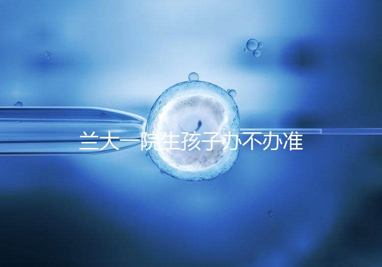 蘭大一院生孩子辦不辦準(zhǔn)生證答案來襲,需要準(zhǔn)備啥立馬get