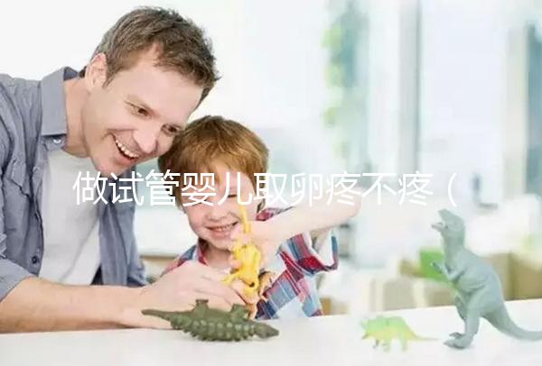 做試管嬰兒取卵疼不疼(10個(gè)人做試管幾個(gè)能成功)