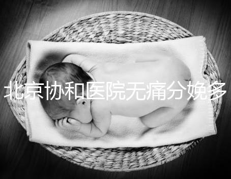 北京協和醫院無痛分娩多少錢，概率高不高、成不成熟全有