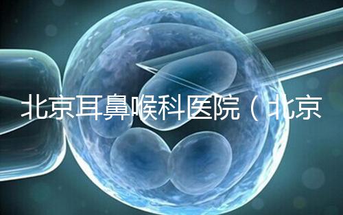 北京耳鼻喉科醫(yī)院(北京耳鼻喉科醫(yī)院排名第一的醫(yī)院)