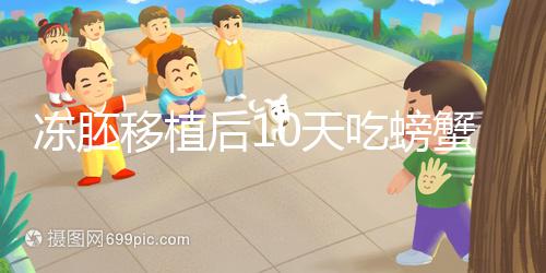 凍胚移植后10天吃螃蟹會怎樣速覽，做好補救工作影響小