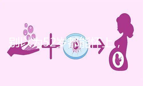 別以為52歲都能懷上,來看看絕經(jīng)期懷孕的幾率!