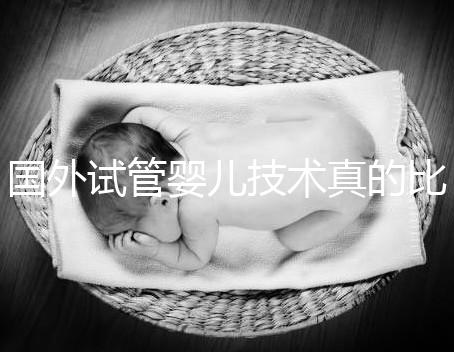 國外試管嬰兒技術(shù)真的比中國好嗎（國外試管嬰兒技術(shù)真的比中國好嗎知乎）