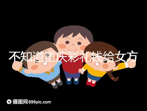 不知道重慶彩禮錢給女方多少看這，10萬什么水平一覽了然