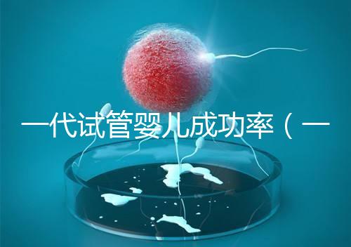 一代試管嬰兒成功率(一代試管嬰兒成功率高嗎)