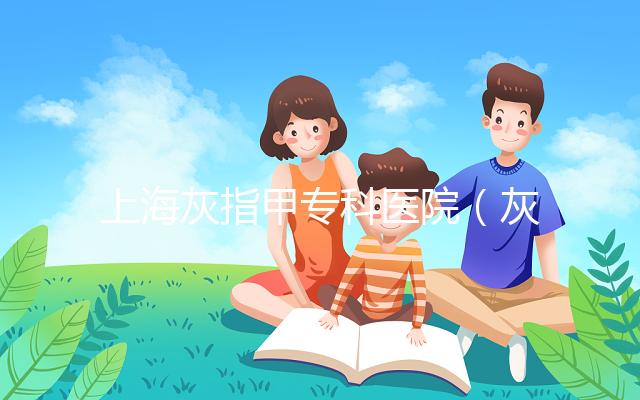 上?；抑讣讓？漆t院（灰指甲?？漆t院哪家最好）