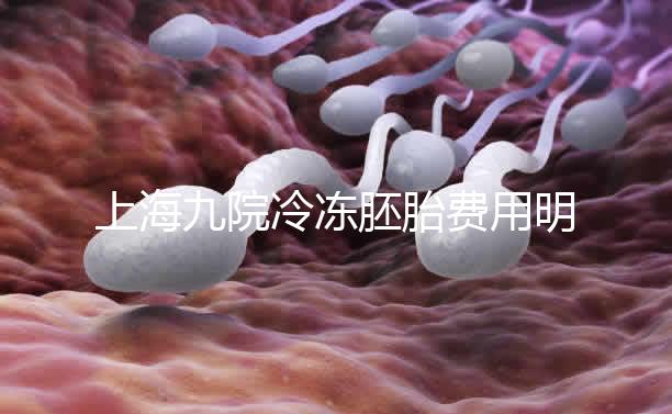 上海九院冷凍胚胎費用明細來了，保管多久、如何續費都有