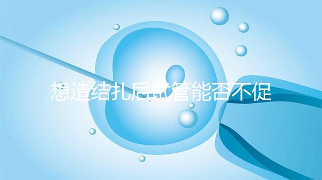 想造結(jié)扎后試管能否不促排卵看這,不做會怎樣輕松了解