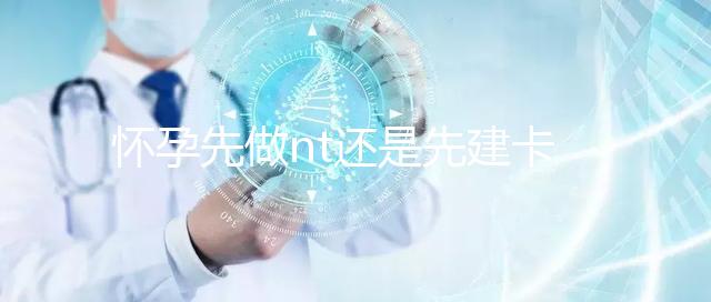 懷孕先做nt還是先建卡要分清，部分醫院得提前建大卡！