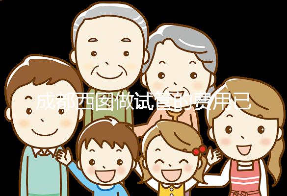 成都西囡做試管的費(fèi)用已公布，附2025最新西囡醫(yī)院試管成功率！
