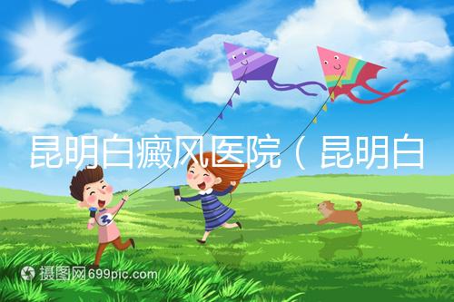 昆明白癜風醫(yī)院(昆明白點癲風醫(yī)院在哪里)