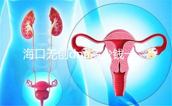 海口無創(chuàng)dna多少錢一次一文說清,秀英、瓊山免費條件整理