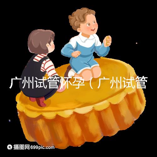 廣州試管懷孕(廣州試管懷孕后做無創要自費嗎)