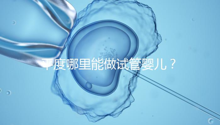 平度哪里能做試管嬰兒？山東省內(nèi)這些地方隨便選