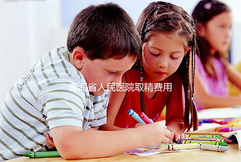 青海省人民醫院取精費用清單，西寧市備孕男性快看