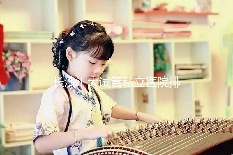 長沙十大試管私立醫(yī)院排行公布，中信湘雅上榜最佳助孕名單