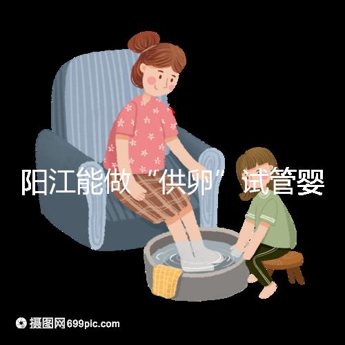 陽江能做“供卵”試管嬰兒嗎?聽說廣州可以是真的嗎?