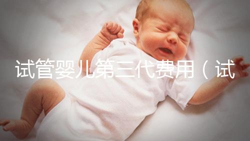 試管嬰兒第三代費(fèi)用(試管嬰兒第三代費(fèi)用大概要多少錢)