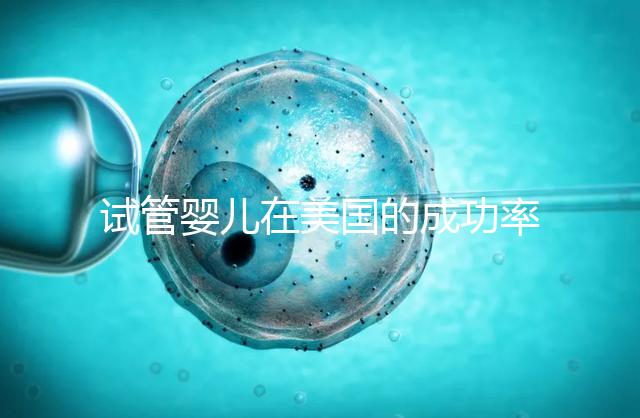 試管嬰兒在美國的成功率有多高？本文將為您解答