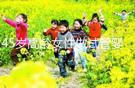 45歲高齡女性做試管嬰兒是個(gè)坎，只有過來人才知道多么不易