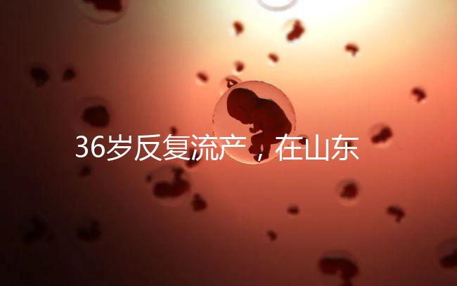 36歲反復流產，在山東做一次試管嬰兒的成功率有多高？
