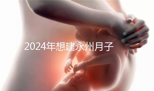 2024年想建永州月子中心怎么收費戳？零陵最高不超過10萬