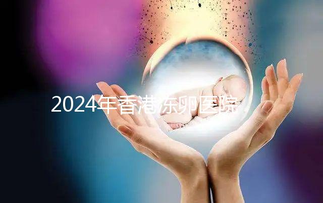 2024年香港凍卵醫(yī)院排名公布，口碑好，成功率高...