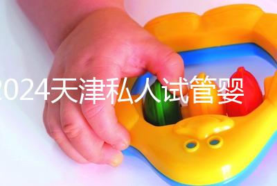 2024天津私人試管嬰兒醫(yī)院排名更新，哪個更好？