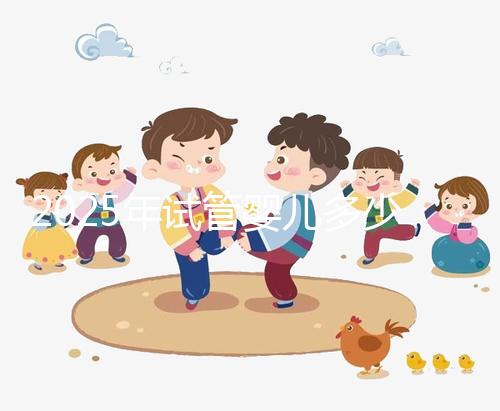 2025年試管嬰兒多少錢(qián)(2025年試管嬰兒多少錢(qián)一代)